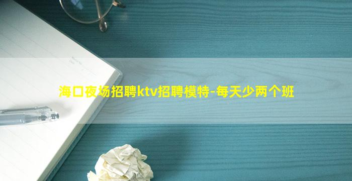 海口夜场招聘ktv招聘模特-每天少两个班